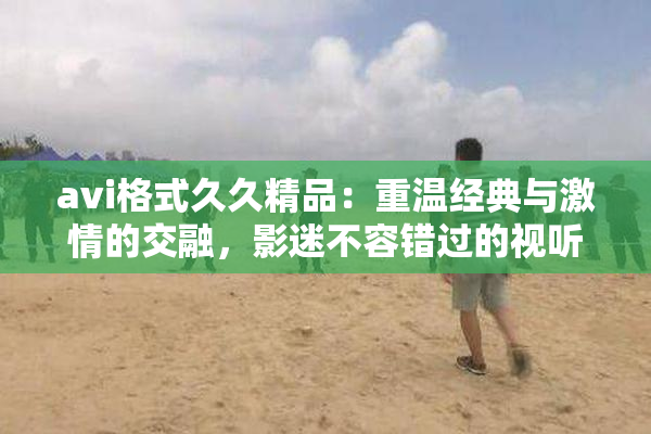 avi格式久久精品：重温经典与激情的交融，影迷不容错过的视听盛宴