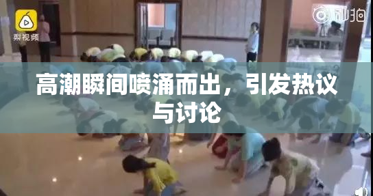 高潮瞬间喷涌而出，引发热议与讨论