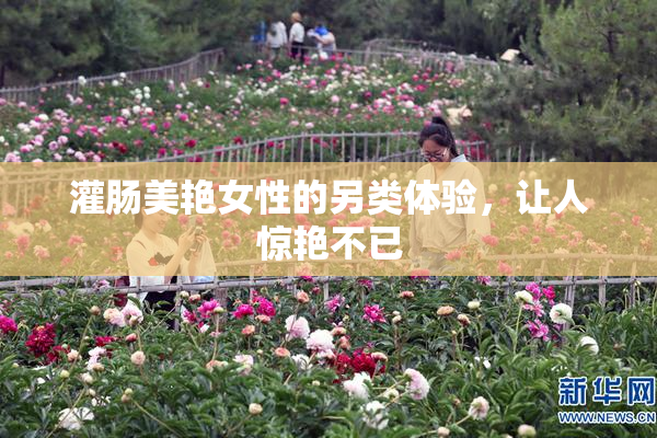 灌肠美艳女性的另类体验，让人惊艳不已