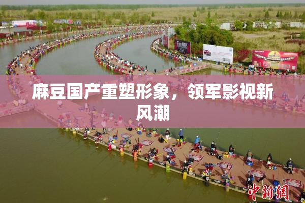 麻豆国产重塑形象，领军影视新风潮