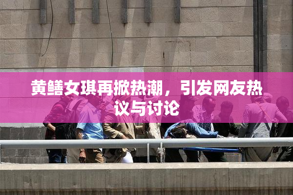 黄鳝女琪再掀热潮，引发网友热议与讨论