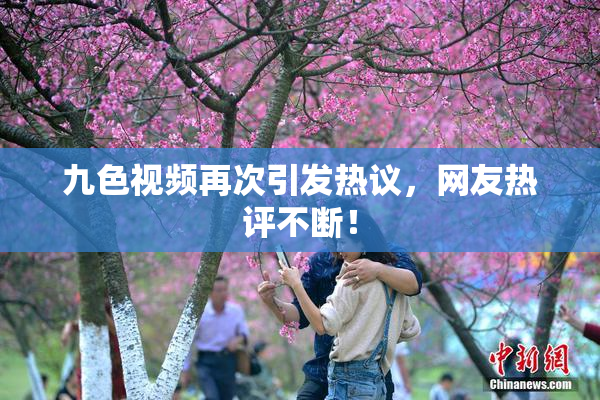 九色视频再次引发热议，网友热评不断！