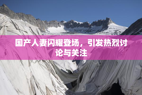 国产人妻闪耀登场，引发热烈讨论与关注