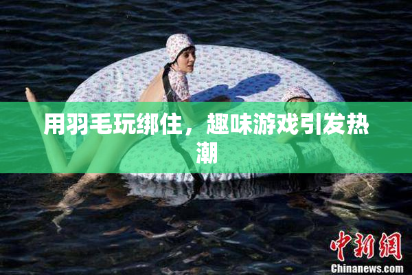 用羽毛玩绑住，趣味游戏引发热潮