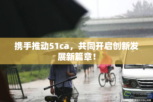 携手推动51ca，共同开启创新发展新篇章！
