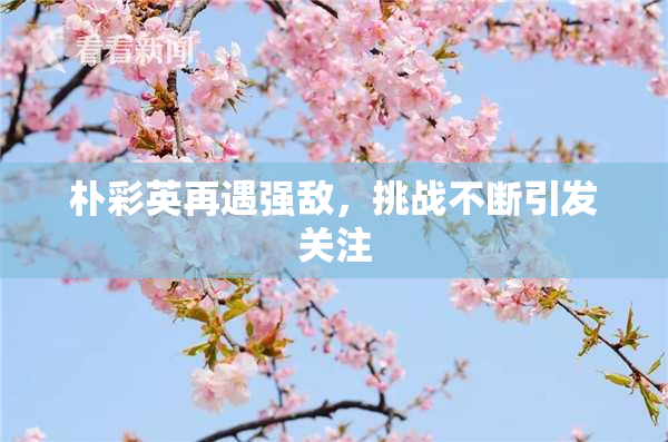朴彩英再遇强敌，挑战不断引发关注