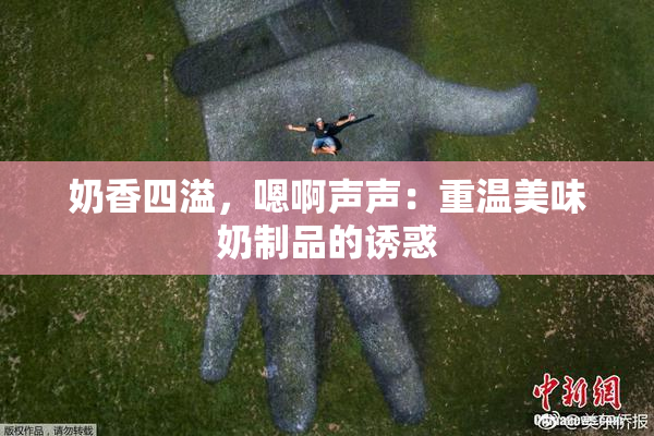 奶香四溢，嗯啊声声：重温美味奶制品的诱惑