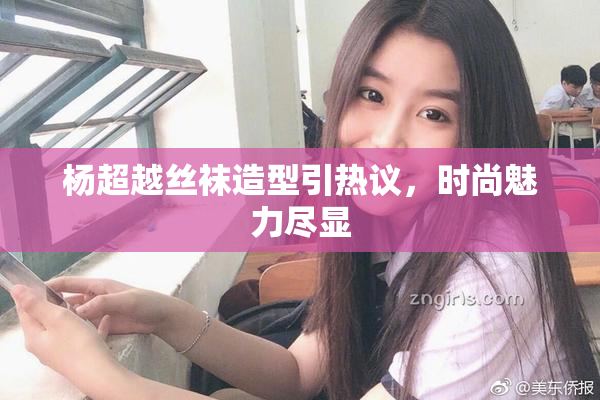 杨超越丝袜造型引热议，时尚魅力尽显