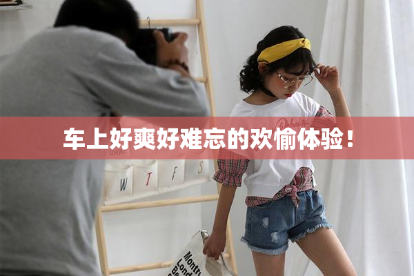车上好爽好难忘的欢愉体验！