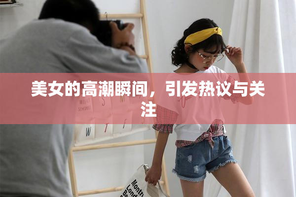 美女的高潮瞬间，引发热议与关注