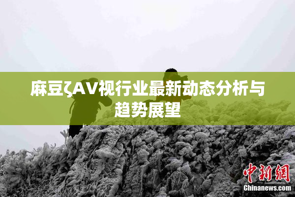 麻豆ζAV视行业最新动态分析与趋势展望