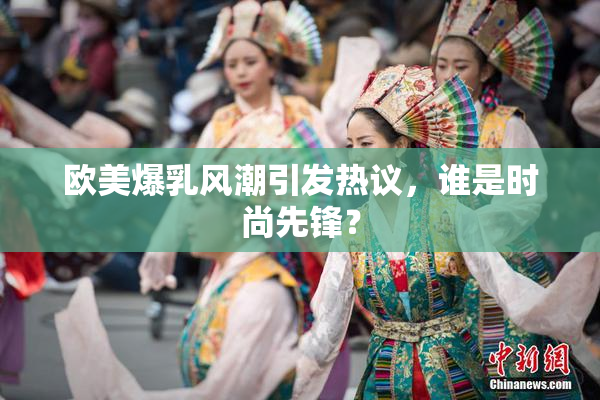 欧美爆乳风潮引发热议，谁是时尚先锋？