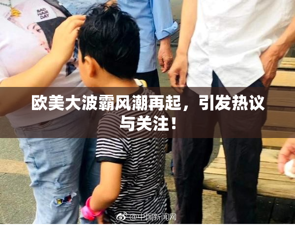 欧美大波霸风潮再起，引发热议与关注！