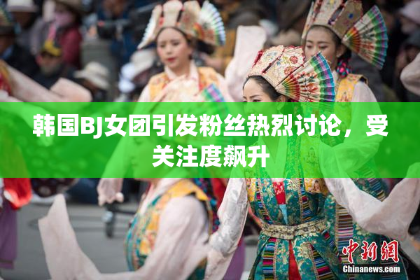 韩国BJ女团引发粉丝热烈讨论，受关注度飙升