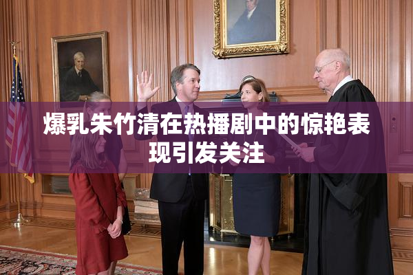 爆乳朱竹清在热播剧中的惊艳表现引发关注