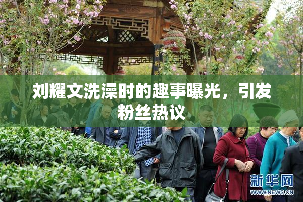 刘耀文洗澡时的趣事曝光，引发粉丝热议