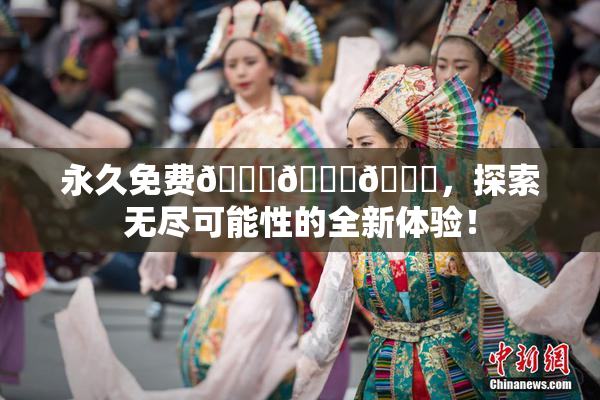 永久免费🔞🔞🔞，探索无尽可能性的全新体验！