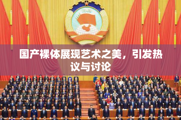 国产裸体展现艺术之美，引发热议与讨论