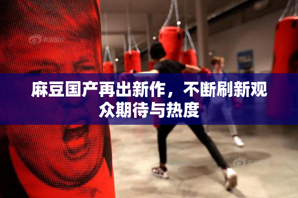 麻豆国产再出新作，不断刷新观众期待与热度