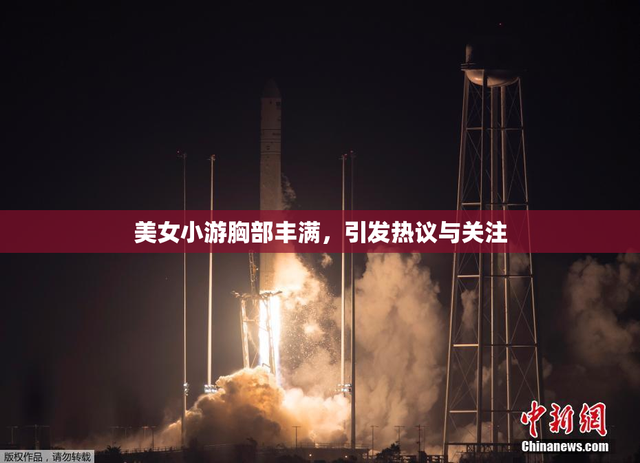 美女小游胸部丰满，引发热议与关注