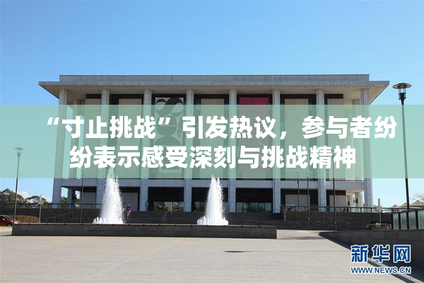 “寸止挑战”引发热议，参与者纷纷表示感受深刻与挑战精神