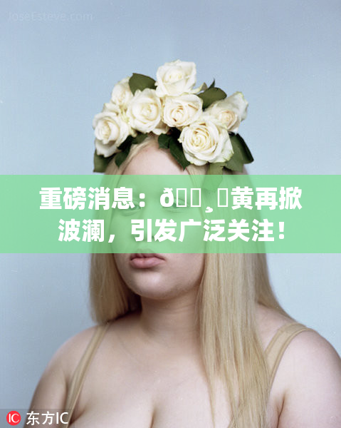 重磅消息：🌸‌黄再掀波澜，引发广泛关注！