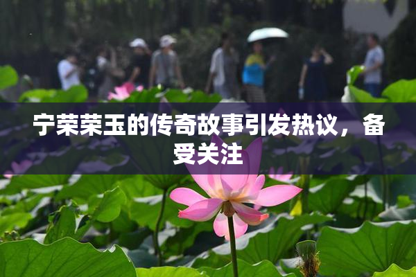 宁荣荣玉的传奇故事引发热议，备受关注