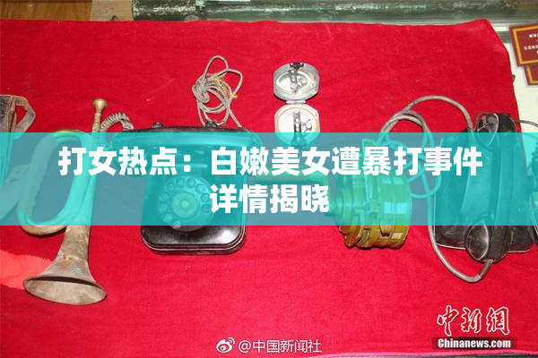打女热点：白嫩美女遭暴打事件详情揭晓