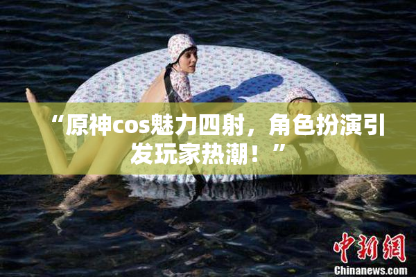 “原神cos魅力四射，角色扮演引发玩家热潮！”