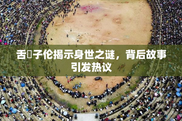 舌乚子伦揭示身世之谜，背后故事引发热议