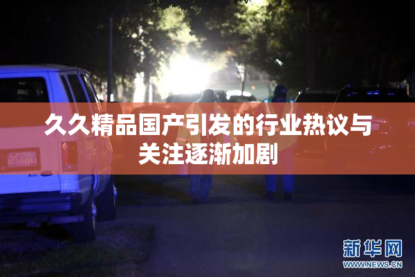 久久精品国产引发的行业热议与关注逐渐加剧