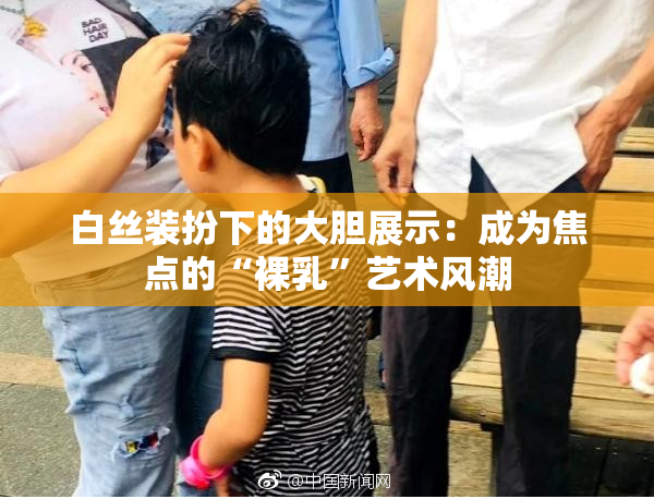 白丝装扮下的大胆展示：成为焦点的“裸乳”艺术风潮