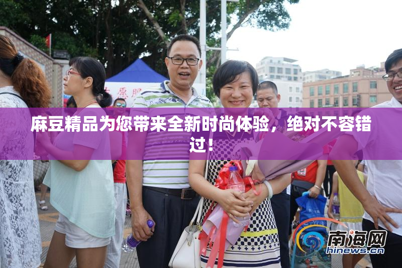 麻豆精品为您带来全新时尚体验，绝对不容错过！