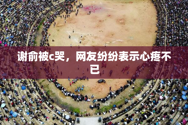 谢俞被c哭，网友纷纷表示心疼不已