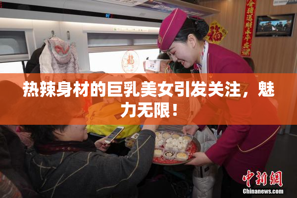 热辣身材的巨乳美女引发关注，魅力无限！