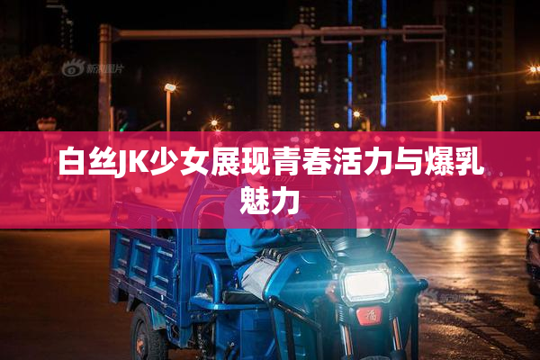 白丝JK少女展现青春活力与爆乳魅力