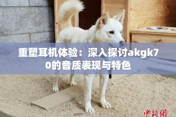 重塑耳机体验：深入探讨akgk70的音质表现与特色