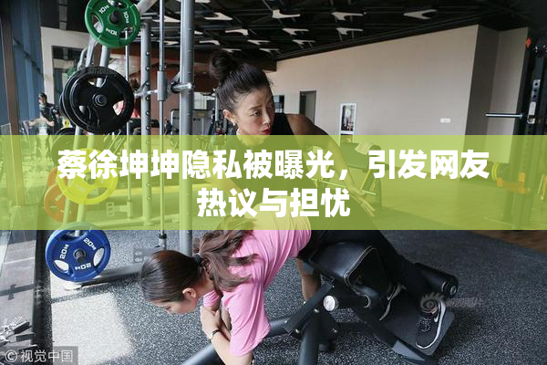 蔡徐坤坤隐私被曝光，引发网友热议与担忧