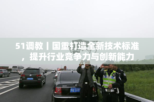 51调教丨国重打造全新技术标准，提升行业竞争力与创新能力