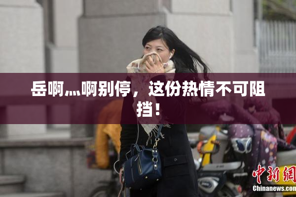 岳啊灬啊别停，这份热情不可阻挡！