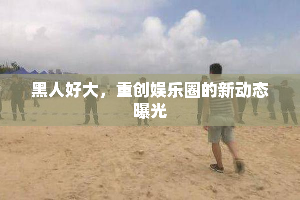 黑人好大，重创娱乐圈的新动态曝光