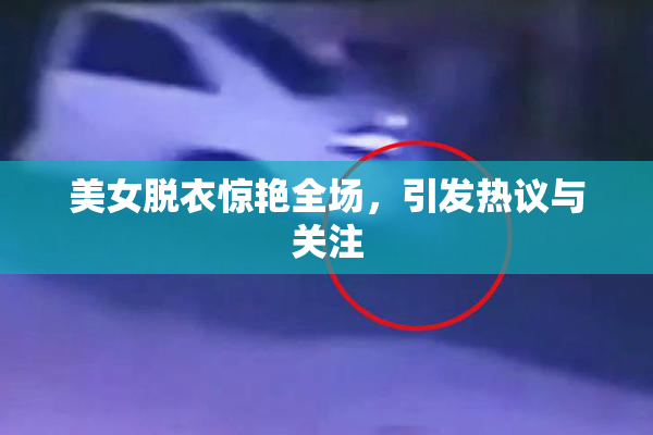 美女脱衣惊艳全场，引发热议与关注