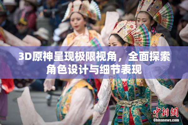 3D原神呈现极限视角，全面探索角色设计与细节表现