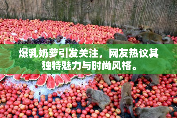 爆乳奶萝引发关注，网友热议其独特魅力与时尚风格。