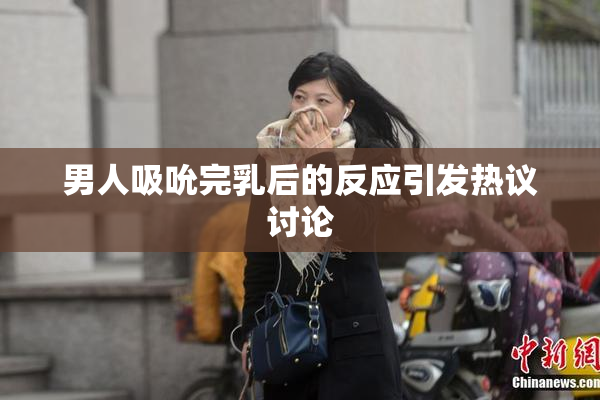 男人吸吮完乳后的反应引发热议讨论