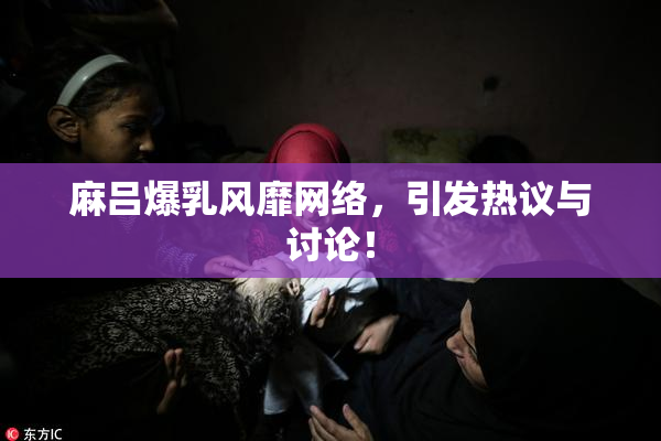 麻吕爆乳风靡网络，引发热议与讨论！