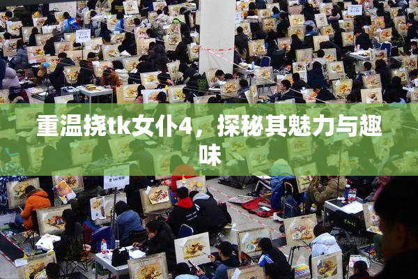 重温挠tk女仆4，探秘其魅力与趣味