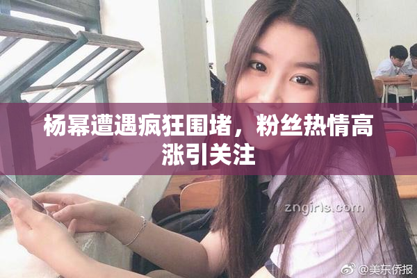 杨幂遭遇疯狂围堵，粉丝热情高涨引关注