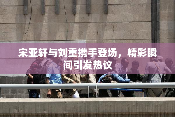 宋亚轩与刘重携手登场，精彩瞬间引发热议