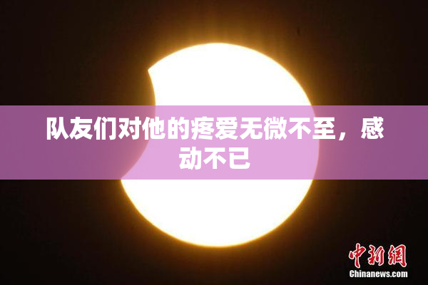 队友们对他的疼爱无微不至，感动不已